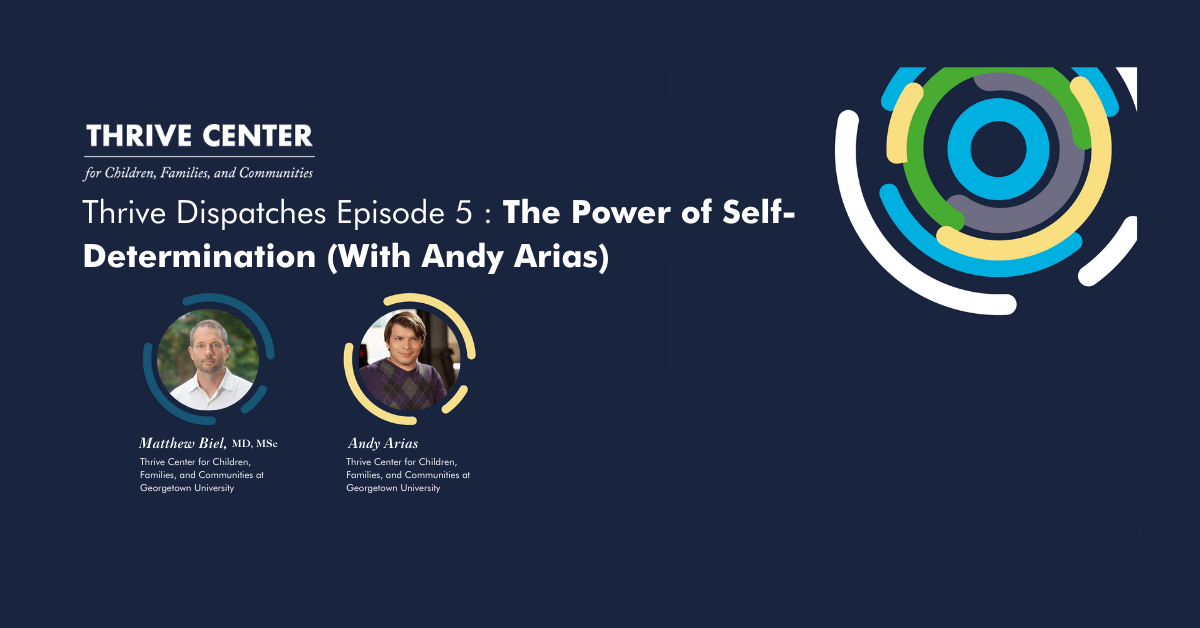 A promotional banner for Thrive Center's podcast episode. The image features a dark blue background with the Thrive Center logo (a circular design with blue, green, yellow, and white elements) on the right side. On the left, text reads 'THRIVE CENTER for Children, Families, and Communities' followed by 'Thrive Dispatches Episode 5: The Power of Self-Determination (With Andy Arias)'. Below are circular profile photos of two individuals: Matthew Biel, MD, MSc from the Thrive Center for Children, Families, and Communities at Georgetown University, and Andy Arias from the same organization.