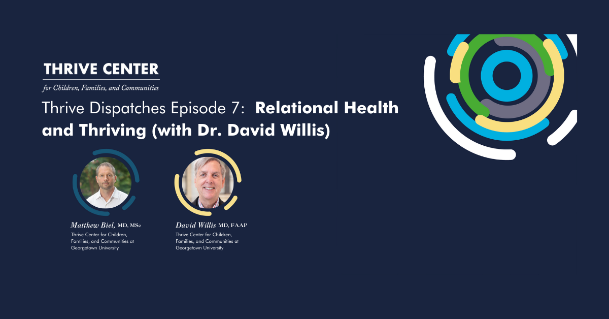 Promotional banner for Thrive Center's podcast 'Thrive Dispatches Episode 7: Relational Health and Thriving (with Dr. David Willis)'. The image features a dark blue background with the Thrive Center logo and tagline 'for Children, Families, and Communities' at the top left. On the right is a colorful circular graphic logo with blue, green, yellow, and white elements. Below are two circular profile photos: on the left is Matthew Biel, MD, MSc, and on the right is David Willis, MD, FAAP, both identified as being from Thrive Center for Children, Families, and Communities at Georgetown University.