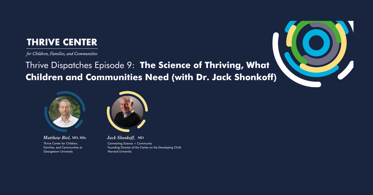 Thrive Dispatches Episode 9 podcast cover featuring the Thrive Center for Children, Families, and Communities logo with colorful circular design elements. Two circular headshot photos show Matthew Biel, MD, MSc (Thrive Center for Children, Families, and Communities at Georgetown University) and Jack Shonkoff, MD (Connecting Science + Community, Founding Director of the Center on the Developing Child, Harvard University). The episode title reads 'The Science of Thriving, What Children and Communities Need (with Dr. Jack Shonkoff)' against a dark blue background